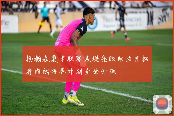 杨瀚森夏季联赛表现亮眼助力开拓者内线培养计划全面升级
