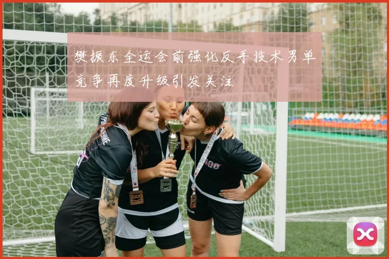 樊振东全运会前强化反手技术男单竞争再度升级引发关注