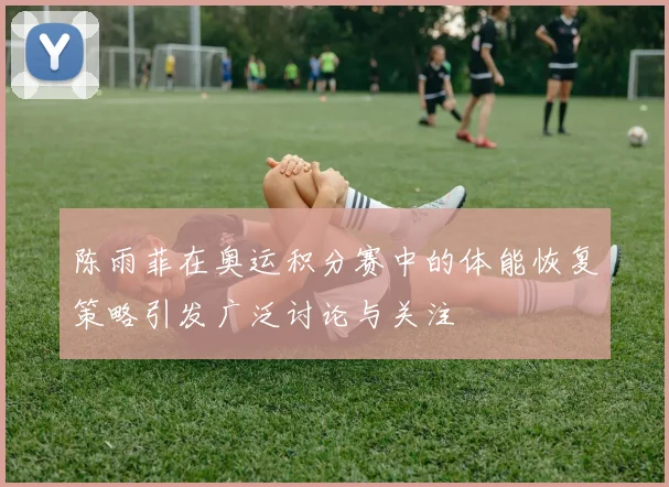 陈雨菲在奥运积分赛中的体能恢复策略引发广泛讨论与关注