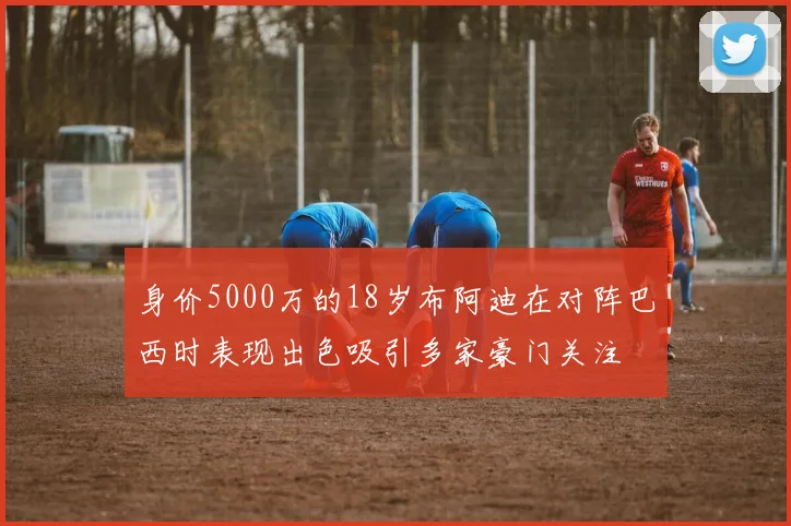 身价5000万的18岁布阿迪在对阵巴西时表现出色吸引多家豪门关注