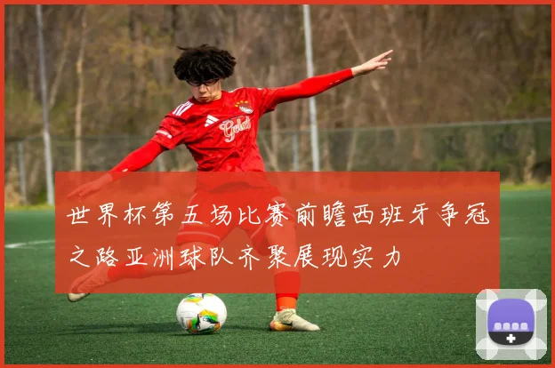 世界杯第五场比赛前瞻西班牙争冠之路亚洲球队齐聚展现实力