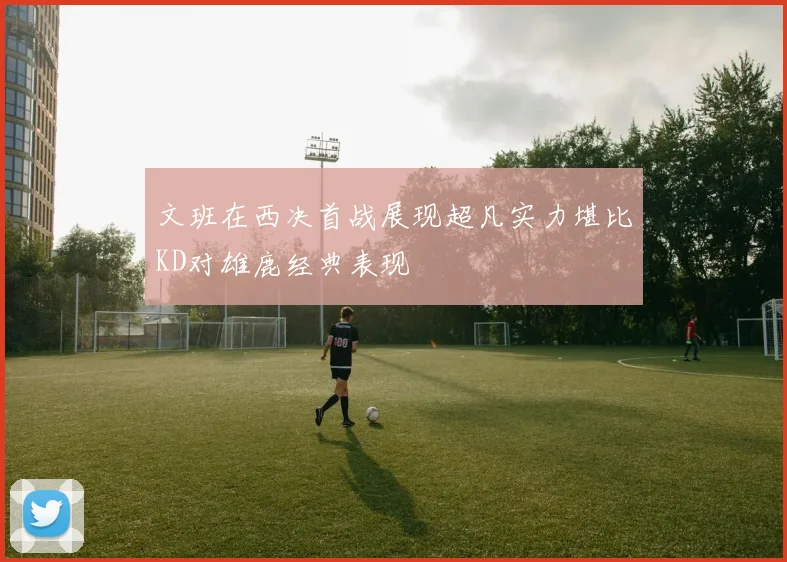 文班在西决首战展现超凡实力堪比KD对雄鹿经典表现