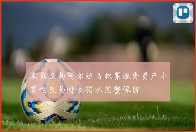 灰熊交易阿尔达马积累选秀资产小贾伦交易特例得以完整保留