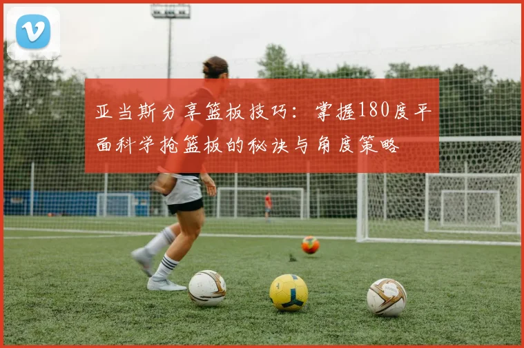 亚当斯分享篮板技巧：掌握180度平面科学抢篮板的秘诀与角度策略