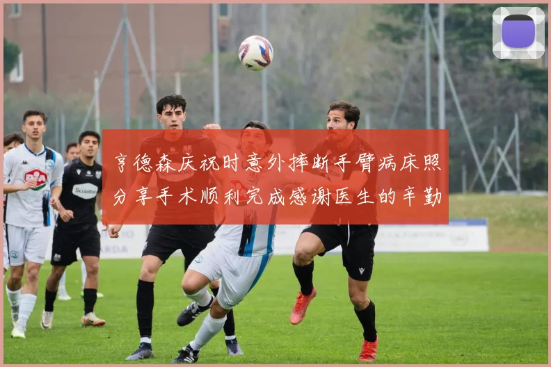 亨德森庆祝时意外摔断手臂病床照分享手术顺利完成感谢医生的辛勤付出