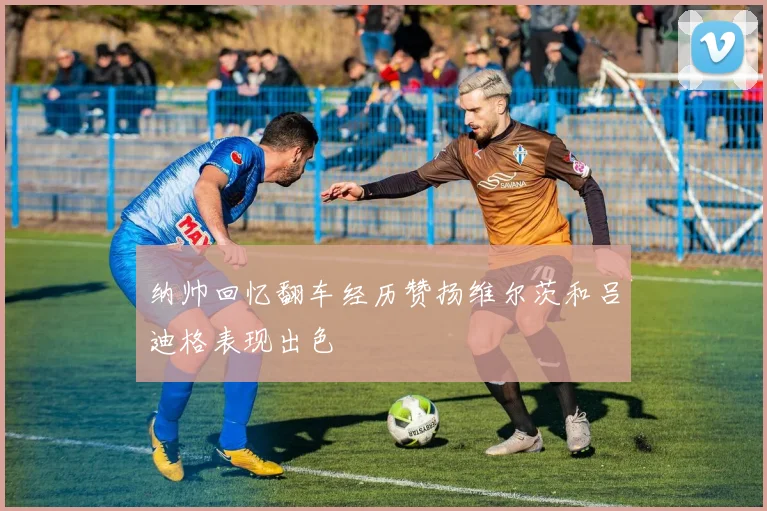 纳帅回忆翻车经历赞扬维尔茨和吕迪格表现出色