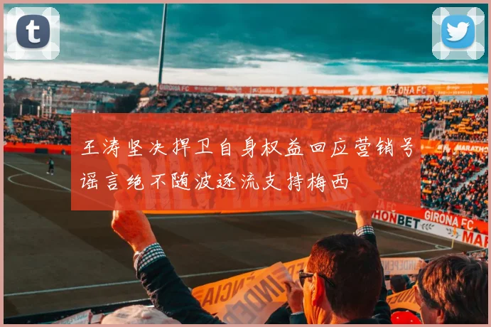 王涛坚决捍卫自身权益回应营销号谣言绝不随波逐流支持梅西
