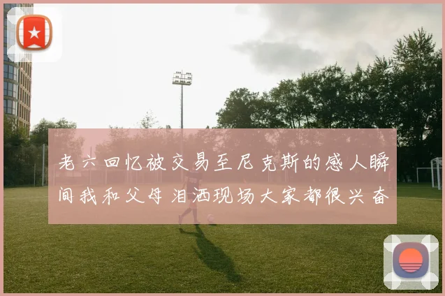 老六回忆被交易至尼克斯的感人瞬间我和父母泪洒现场大家都很兴奋