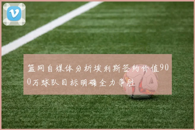 篮网自媒体分析埃利斯签约价值900万球队目标明确全力争胜