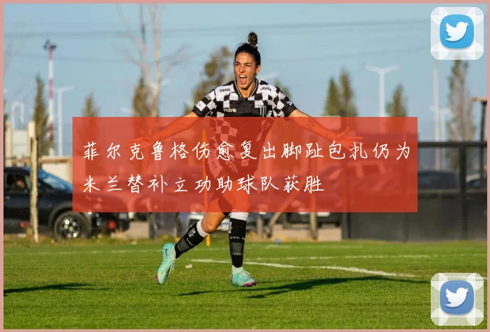 菲尔克鲁格伤愈复出脚趾包扎仍为米兰替补立功助球队获胜