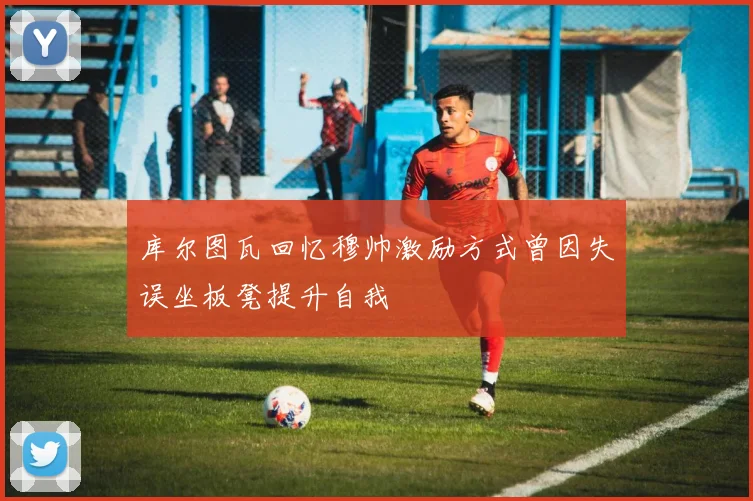 库尔图瓦回忆穆帅激励方式曾因失误坐板凳提升自我