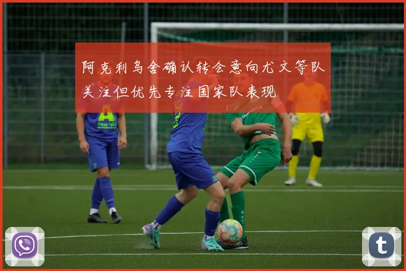 阿克利乌舍确认转会意向尤文等队关注但优先专注国家队表现