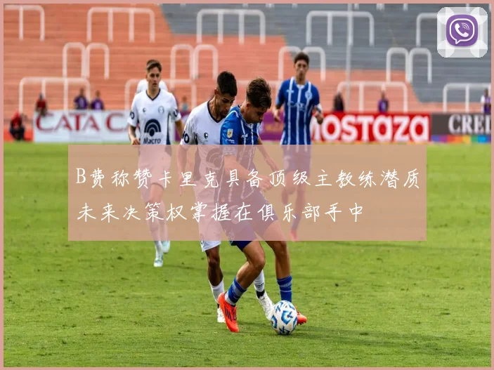 B费称赞卡里克具备顶级主教练潜质未来决策权掌握在俱乐部手中