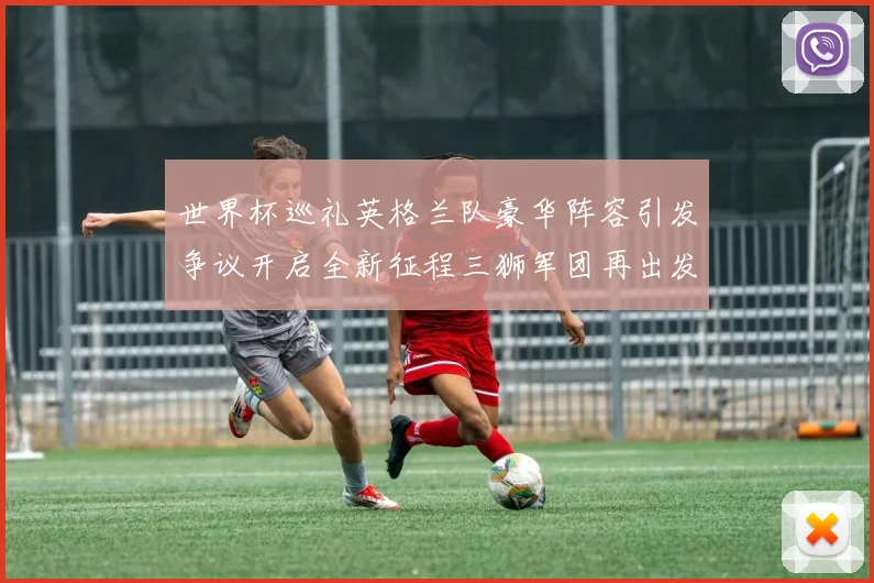 世界杯巡礼英格兰队豪华阵容引发争议开启全新征程三狮军团再出发