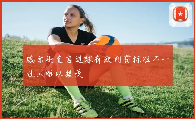 威尔逊直言进球有效判罚标准不一让人难以接受