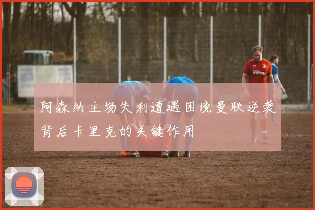 阿森纳主场失利遭遇困境曼联逆袭背后卡里克的关键作用