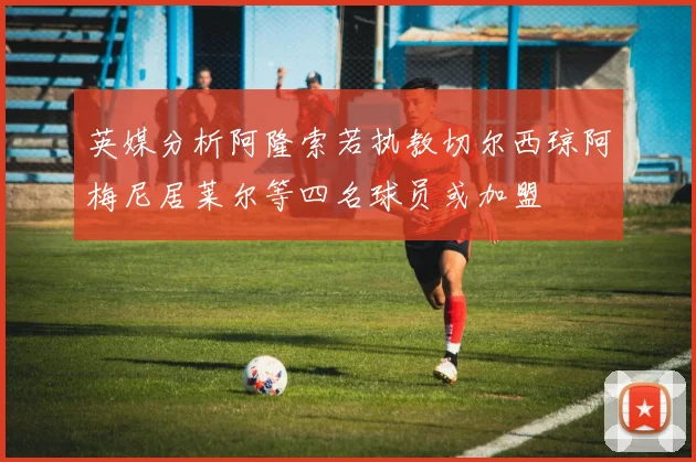英媒分析阿隆索若执教切尔西琼阿梅尼居莱尔等四名球员或加盟
